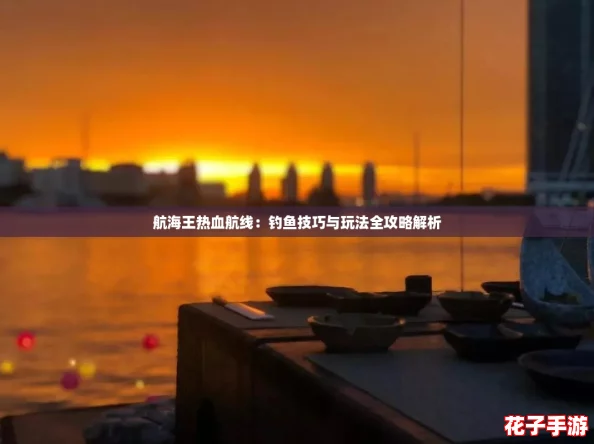 航海王热血航线:钓鱼技巧与玩法全攻略解析 航海王热血航线:钓鱼技巧与玩法全攻略解析