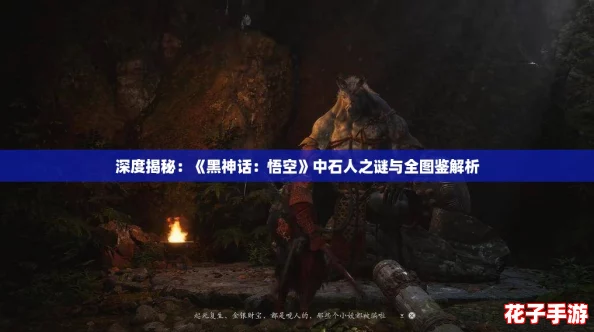 深度揭秘：《黑神话：悟空》中石人之谜与全图鉴解析