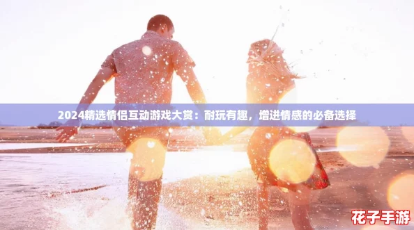 2024精选情侣互动游戏大赏：耐玩有趣，增进情感的必备选择