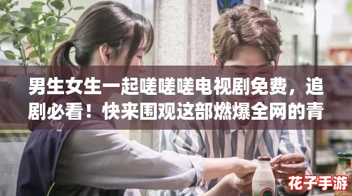 男生女生一起嗟嗟嗟电视剧免费，追剧必看！快来围观这部燃爆全网的青春剧！