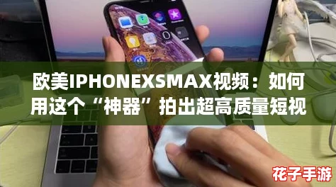 欧美IPHONEXSMAX视频：如何用这个“神器”拍出超高质量短视频？