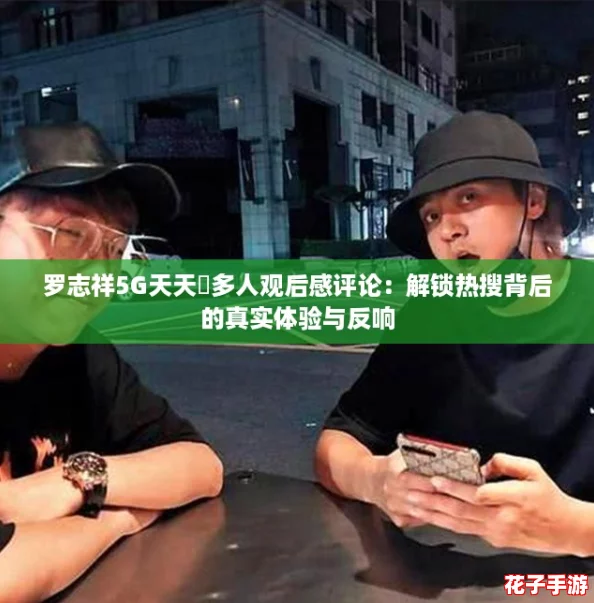 罗志祥5G天天奭多人观后感评论：解锁热搜背后的真实体验与反响