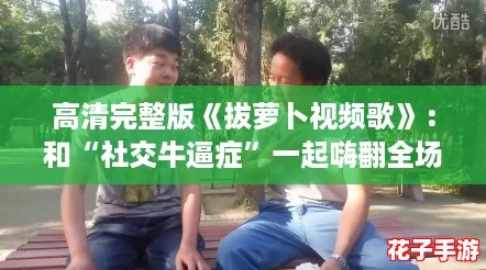 高清完整版《拔萝卜视频歌》：和“社交牛逼症”一起嗨翻全场！