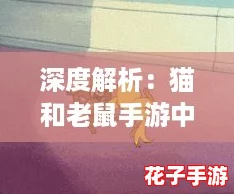 深度解析：猫和老鼠手游中普通杰瑞角色表现与技能全攻略