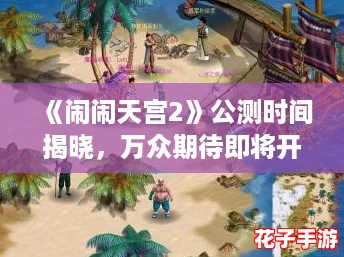 《闹闹天宫2》公测时间揭晓，万众期待即将开启！