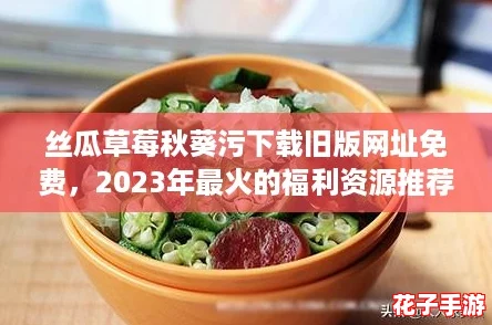 丝瓜草莓秋葵污下载旧版网址免费，2023年最火的福利资源推荐！