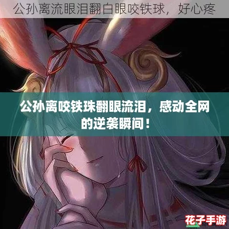 公孙离咬铁珠翻眼流泪，感动全网的逆袭瞬间！