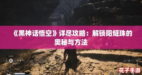 《黑神话悟空》详尽攻略:解锁阳燧珠的奥秘与方法 《黑神话悟空》详尽攻略:解锁阳燧珠的奥秘与方法