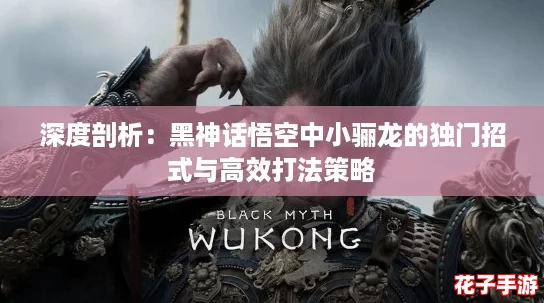 深度剖析:黑神话悟空中小骊龙的独门招式与高效打法策略 深度剖析:黑神话悟空中小骊龙的独门招式与高效打法策略