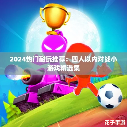 2024热门耐玩推荐：四人以内对战小游戏精选集