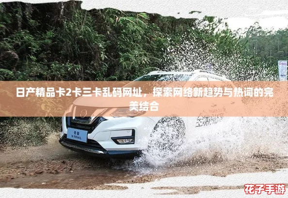 日产精品卡2卡三卡乱码网址，探索网络新趋势与热词的完美结合