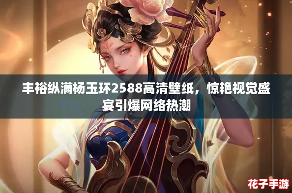 丰裕纵满杨玉环2588高清壁纸，惊艳视觉盛宴引爆网络热潮