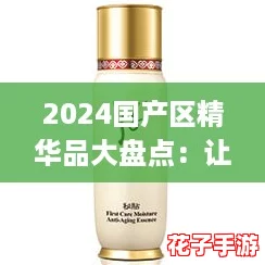 2024国产区精华品大盘点：让你拥有“爆款”护肤体验的秘密武器