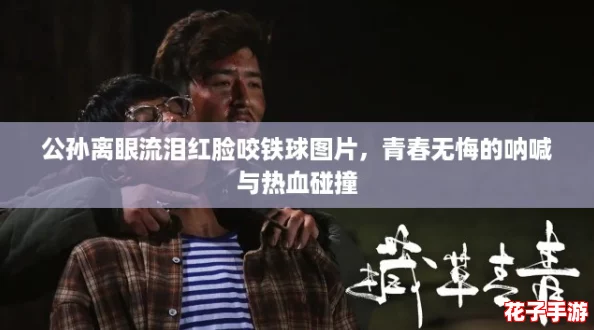 公孙离眼流泪红脸咬铁球图片,青春无悔的呐喊与热血碰撞 公孙离眼流泪红脸咬铁球图片,青春无悔的呐喊与热血碰撞