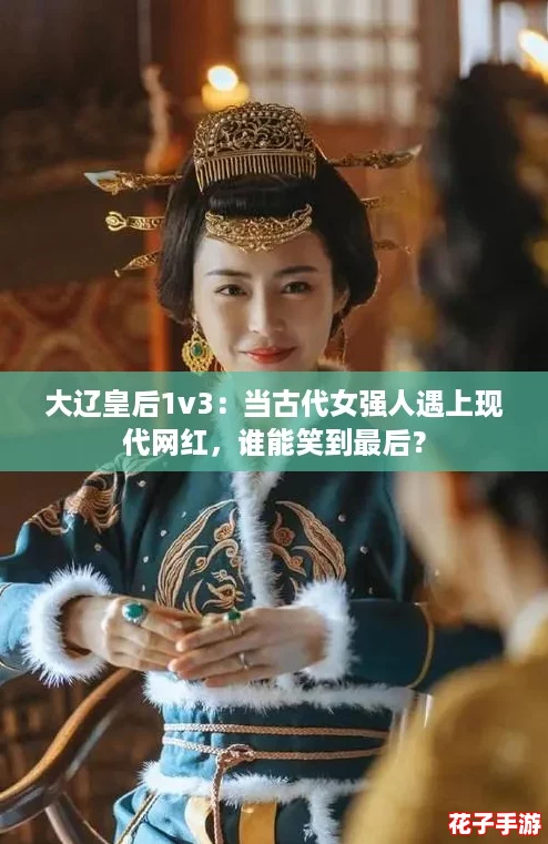 大辽皇后1v3：当古代女强人遇上现代网红，谁能笑到最后？