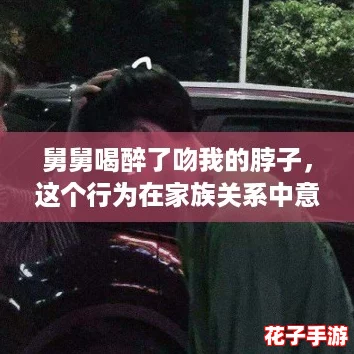 舅舅喝醉了吻我的脖子，这个行为在家族关系中意味着什么？来看看热议的“酒后真言”！