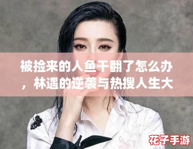 被捡来的人鱼干翻了怎么办，林遇的逆袭与热搜人生大揭秘！