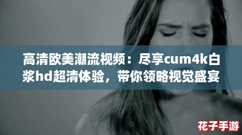 高清欧美潮流视频：尽享cum4k白浆hd超清体验，带你领略视觉盛宴！