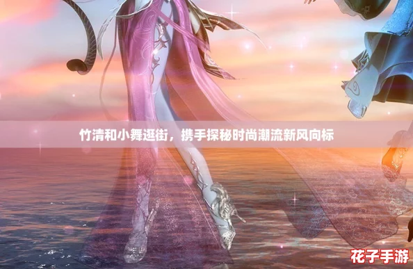 竹清和小舞逛街,携手探秘时尚潮流新风向标 竹清和小舞逛街,携手探秘时尚潮流新风向标