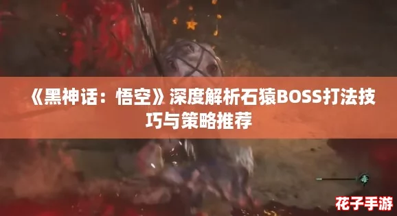 《黑神话：悟空》深度解析石猿BOSS打法技巧与策略推荐