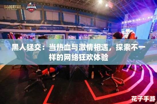黑人猛交:当热血与激情相遇,探索不一样的网络狂欢体验 黑人猛交:当热血与激情相遇,探索不一样的网络狂欢体验
