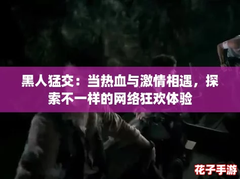 黑人猛交:当热血与激情相遇,探索不一样的网络狂欢体验 黑人猛交:当热血与激情相遇,探索不一样的网络狂欢体验