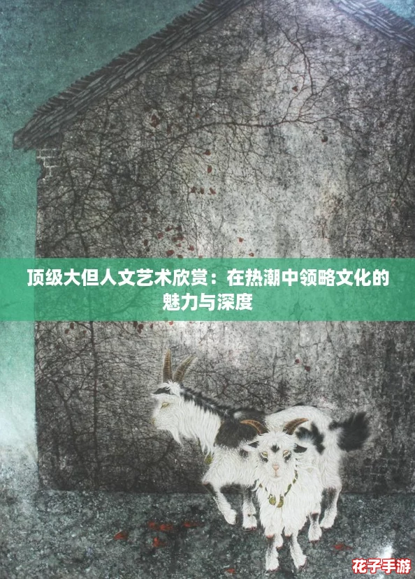 顶级大但人文艺术欣赏：在热潮中领略文化的魅力与深度