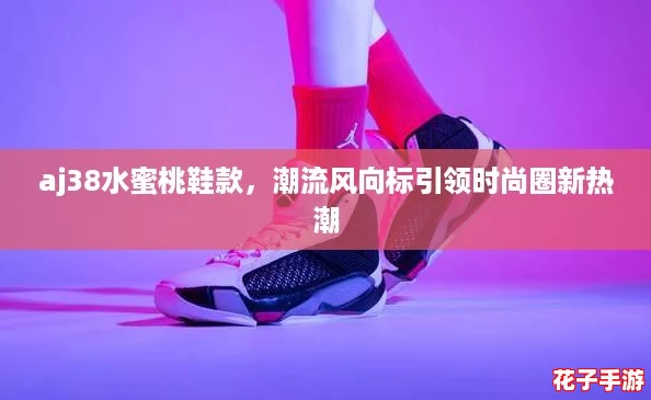 aj38水蜜桃鞋款，潮流风向标引领时尚圈新热潮