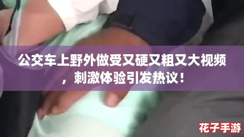 公交车上野外做受又硬又粗又大视频，刺激体验引发热议！