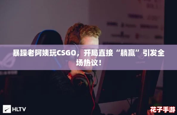 暴躁老阿姨玩CSGO，开局直接“躺赢”引发全场热议！