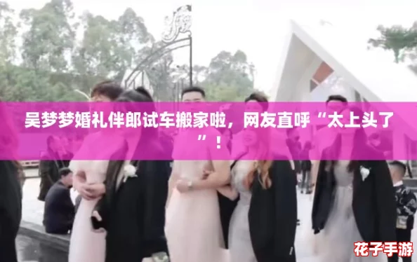 吴梦梦婚礼伴郎试车搬家啦，网友直呼“太上头了”！