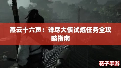 燕云十六声:详尽大侠试炼任务全攻略指南 燕云十六声:详尽大侠试炼任务全攻略指南
