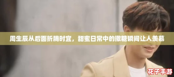 周生辰从后面折腾时宜，甜蜜日常中的撒糖瞬间让人羡慕