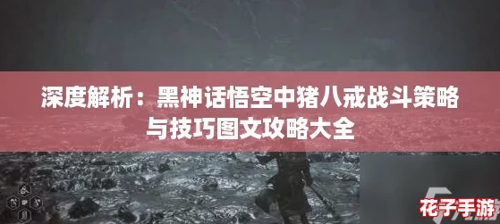 深度解析：黑神话悟空中猪八戒战斗策略与技巧图文攻略大全