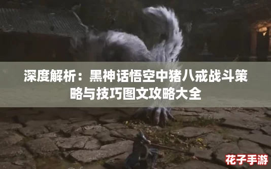 深度解析：黑神话悟空中猪八戒战斗策略与技巧图文攻略大全