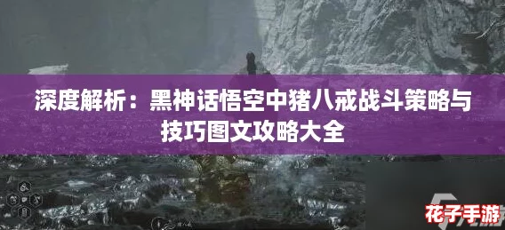 深度解析：黑神话悟空中猪八戒战斗策略与技巧图文攻略大全