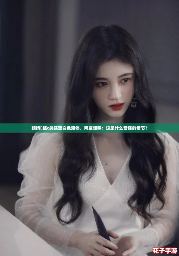鞠婧祎被c哭还流白色液体,网友惊呼:这是什么奇怪的情节? 鞠婧祎被c哭还流白色液体,网友惊呼:这是什么奇怪的情节?