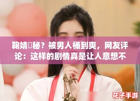 鞠婧祎秘？被男人桶到爽，网友评论：这样的剧情真是让人意想不到！