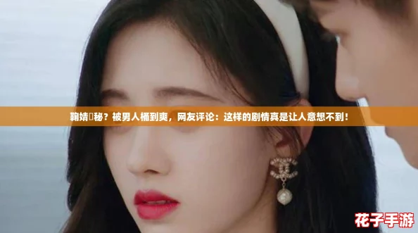 鞠婧祎秘?被男人桶到爽,网友评论:这样的剧情真是让人意想不到! 鞠婧祎秘?被男人桶到爽,网友评论:这样的剧情真是让人意想不到!