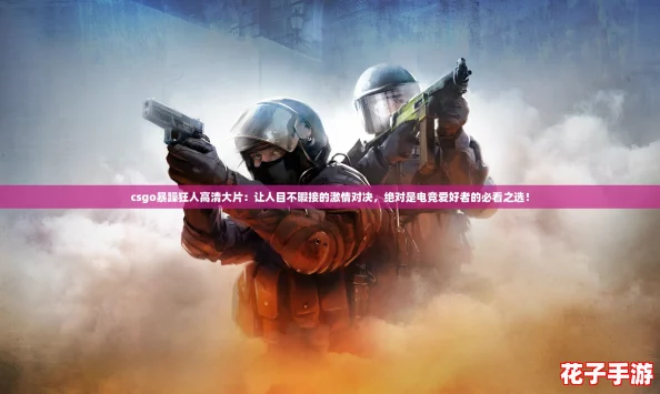 csgo暴躁狂人高清大片：让人目不暇接的激情对决，绝对是电竞爱好者的必看之选！