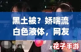 黑土被?娇喘流白色液体,网友热议:究竟是怎样的奇妙体验引发如此反响? 黑土被?娇喘流白色液体,网友热议:究竟是怎样的奇妙体验引发如此反响?