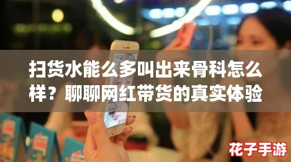 扫货水能么多叫出来骨科怎么样？聊聊网红带货的真实体验！