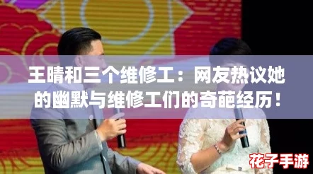 王晴和三个维修工：网友热议她的幽默与维修工们的奇葩经历！