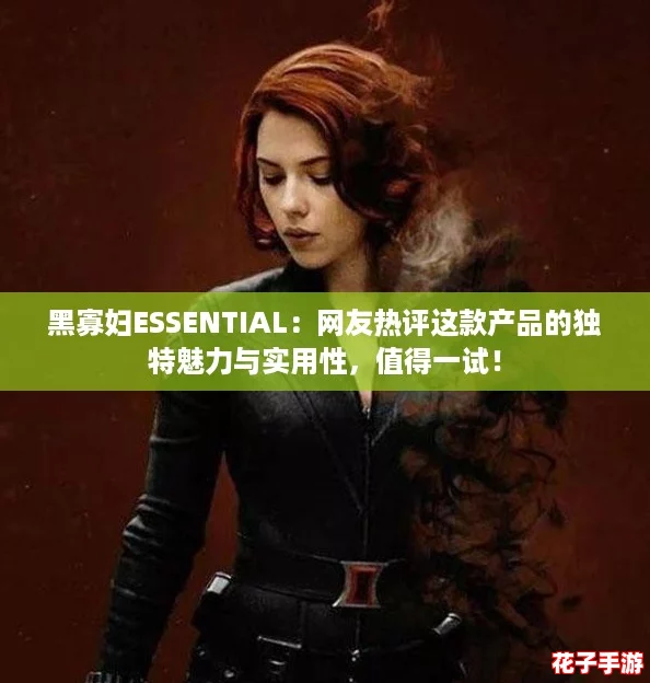 黑寡妇ESSENTIAL：网友热评这款产品的独特魅力与实用性，值得一试！