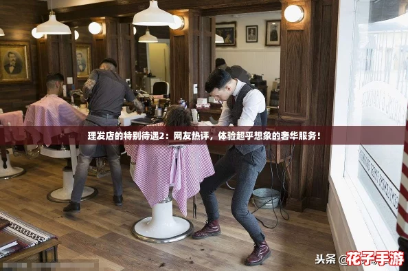 理发店的特别待遇2：网友热评，体验超乎想象的奢华服务！