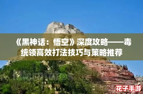 《黑神话：悟空》深度攻略——毒统领高效打法技巧与策略推荐
