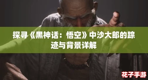 探寻《黑神话：悟空》中沙大郎的踪迹与背景详解