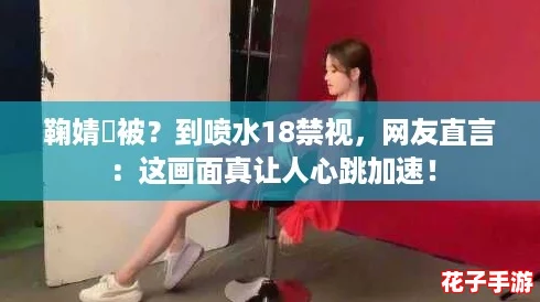 鞠婧祎被？到喷水18禁视，网友直言：这画面真让人心跳加速！