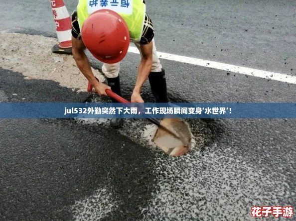 jul532外勤突然下大雨，工作现场瞬间变身‘水世界’！