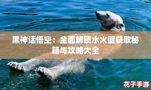 黑神话悟空：全面解锁水火篮获取秘籍与攻略大全